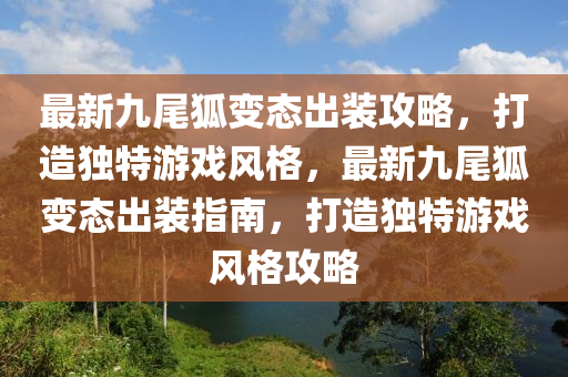 最新九尾狐变态出装攻略，打造独特游戏风格，最新九尾狐变态出装指南，打造独特游戏风格攻略