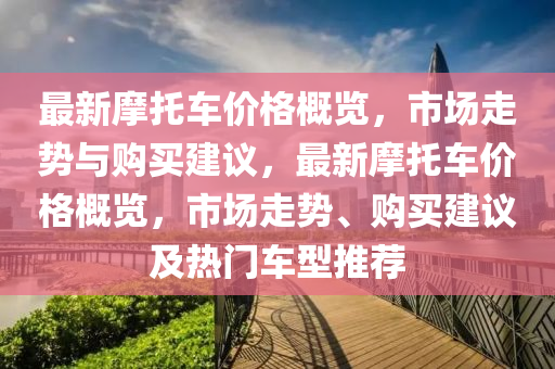 最新摩托车价格概览，市场走势与购买建议，最新摩托车价格概览，市场走势、购买建议及热门车型推荐