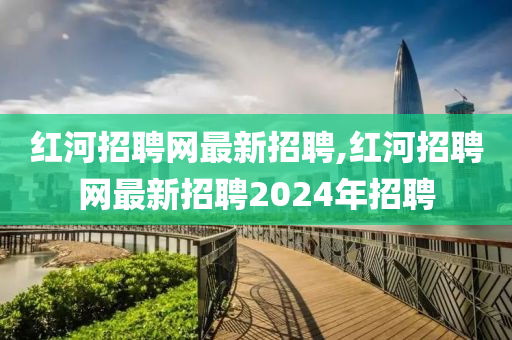 红河招聘网最新招聘,红河招聘网最新招聘2024年招聘