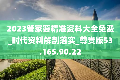 2023管家婆精准资料大全免费_时代资料解剖落实_尊贵版53.165.90.22