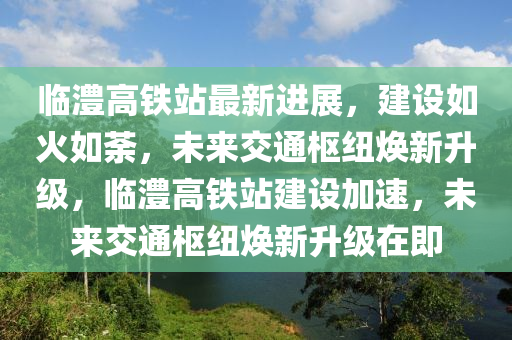 临澧高铁站最新进展，建设如火如荼，未来交通枢纽焕新升级，临澧高铁站建设加速，未来交通枢纽焕新升级在即