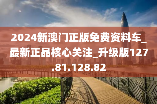 2024新澳门正版免费资料车_最新正品核心关注_升级版127.81.128.82