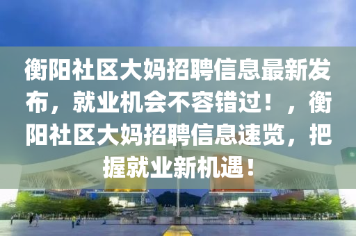 衡阳社区大妈招聘信息最新发布，就业机会不容错过！，衡阳社区大妈招聘信息速览，把握就业新机遇！