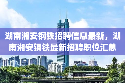 湖南湘安钢铁招聘信息最新，湖南湘安钢铁最新招聘职位汇总