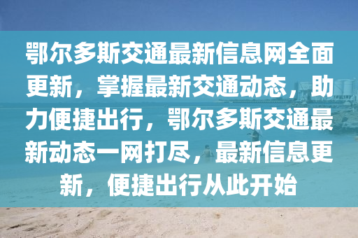 鄂尔多斯交通最新信息网全面更新，掌握最新交通动态，助力便捷出行，鄂尔多斯交通最新动态一网打尽，最新信息更新，便捷出行从此开始