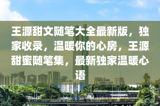 王源甜文随笔大全最新版，独家收录，温暖你的心房，王源甜蜜随笔集，最新独家温暖心语