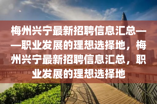 梅州兴宁最新招聘信息汇总——职业发展的理想选择地，梅州兴宁最新招聘信息汇总，职业发展的理想选择地