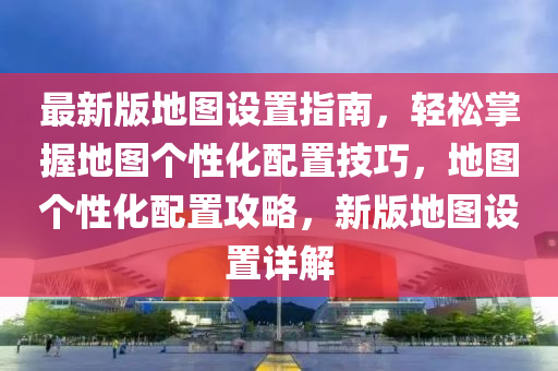 最新版地图设置指南，轻松掌握地图个性化配置技巧，地图个性化配置攻略，新版地图设置详解