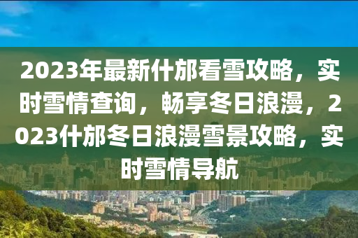 2023年最新什邡看雪攻略，实时雪情查询，畅享冬日浪漫，2023什邡冬日浪漫雪景攻略，实时雪情导航