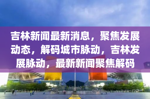 吉林新闻最新消息，聚焦发展动态，解码城市脉动，吉林发展脉动，最新新闻聚焦解码