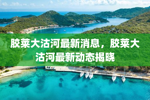 胶莱大沽河最新消息，胶莱大沽河最新动态揭晓