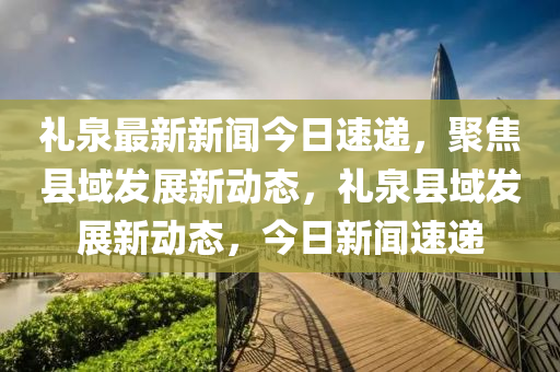 礼泉最新新闻今日速递，聚焦县域发展新动态，礼泉县域发展新动态，今日新闻速递