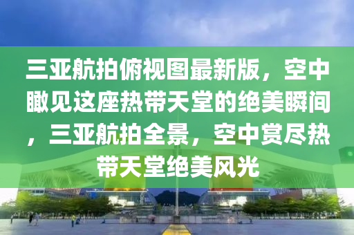 三亚航拍俯视图最新版，空中瞰见这座热带天堂的绝美瞬间，三亚航拍全景，空中赏尽热带天堂绝美风光