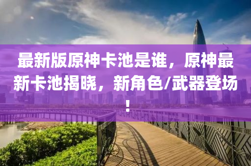 最新版原神卡池是谁，原神最新卡池揭晓，新角色/武器登场！