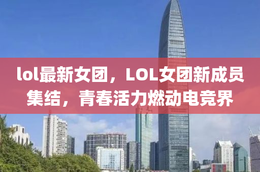 lol最新女团，LOL女团新成员集结，青春活力燃动电竞界