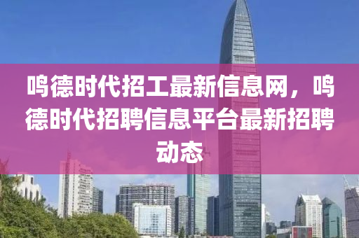 鸣德时代招工最新信息网，鸣德时代招聘信息平台最新招聘动态