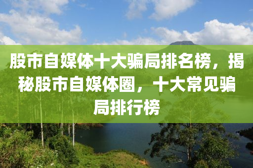 股市自媒体十大骗局排名榜，揭秘股市自媒体圈，十大常见骗局排行榜