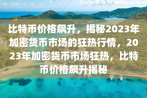 比特币价格飙升，揭秘2023年加密货币市场的狂热行情，2023年加密货币市场狂热，比特币价格飙升揭秘