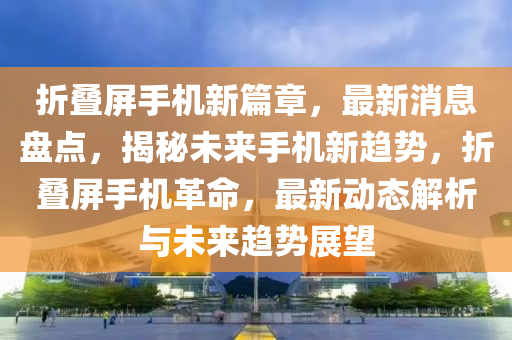 折叠屏手机新篇章，最新消息盘点，揭秘未来手机新趋势，折叠屏手机革命，最新动态解析与未来趋势展望