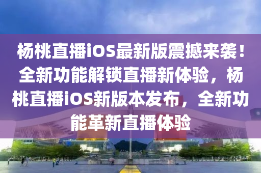 杨桃直播iOS最新版震撼来袭！全新功能解锁直播新体验，杨桃直播iOS新版本发布，全新功能革新直播体验