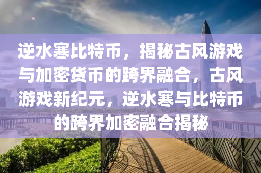 逆水寒比特币，揭秘古风游戏与加密货币的跨界融合，古风游戏新纪元，逆水寒与比特币的跨界加密融合揭秘