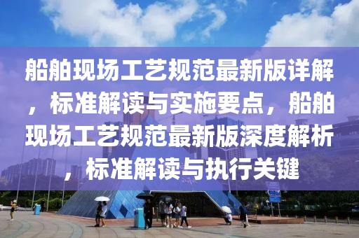 船舶现场工艺规范最新版详解，标准解读与实施要点，船舶现场工艺规范最新版深度解析，标准解读与执行关键