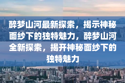 醉梦山河最新探索，揭示神秘面纱下的独特魅力，醉梦山河全新探索，揭开神秘面纱下的独特魅力