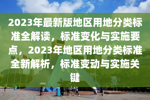 2023年最新版地区用地分类标准全解读，标准变化与实施要点，2023年地区用地分类标准全新解析，标准变动与实施关键