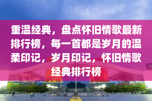 重温经典，盘点怀旧情歌最新排行榜，每一首都是岁月的温柔印记，岁月印记，怀旧情歌经典排行榜