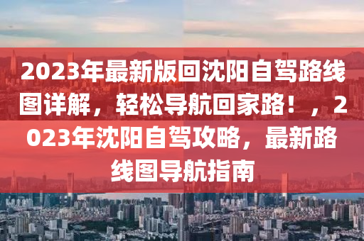 2023年最新版回沈阳自驾路线图详解，轻松导航回家路！，2023年沈阳自驾攻略，最新路线图导航指南