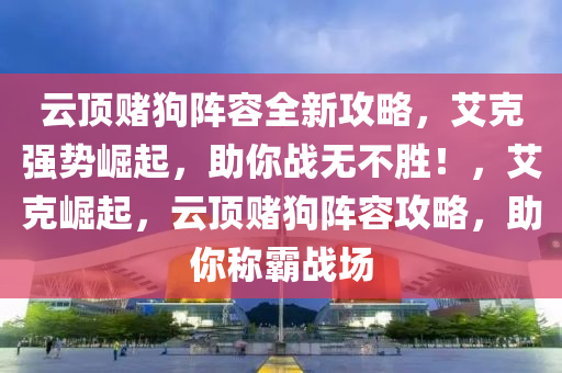 云顶赌狗阵容全新攻略，艾克强势崛起，助你战无不胜！，艾克崛起，云顶赌狗阵容攻略，助你称霸战场