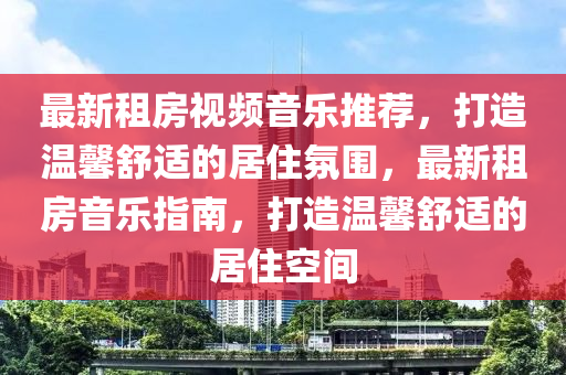 最新租房视频音乐推荐，打造温馨舒适的居住氛围，最新租房音乐指南，打造温馨舒适的居住空间