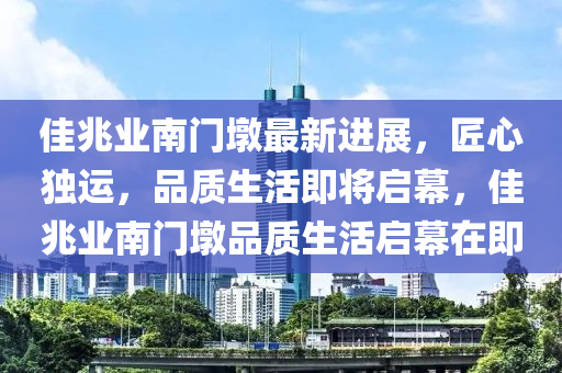 佳兆业南门墩最新进展，匠心独运，品质生活即将启幕，佳兆业南门墩品质生活启幕在即