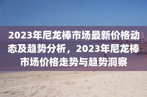 2023年尼龙棒市场最新价格动态及趋势分析，2023年尼龙棒市场价格走势与趋势洞察