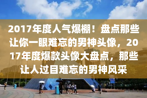 2017年度人气爆棚！盘点那些让你一眼难忘的男神头像，2017年度爆款头像大盘点，那些让人过目难忘的男神风采