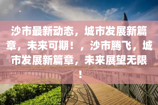 沙市最新动态，城市发展新篇章，未来可期！，沙市腾飞，城市发展新篇章，未来展望无限！