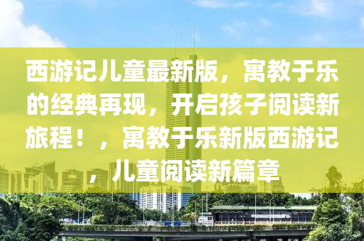 西游记儿童最新版，寓教于乐的经典再现，开启孩子阅读新旅程！，寓教于乐新版西游记，儿童阅读新篇章