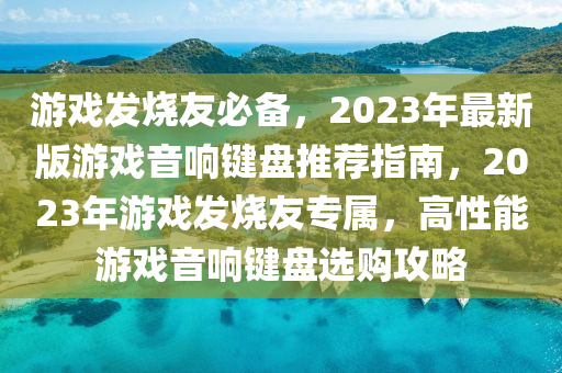 游戏发烧友必备，2023年最新版游戏音响键盘推荐指南，2023年游戏发烧友专属，高性能游戏音响键盘选购攻略