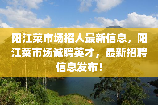 阳江菜市场招人最新信息，阳江菜市场诚聘英才，最新招聘信息发布！