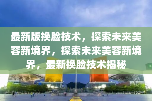 最新版换脸技术，探索未来美容新境界，探索未来美容新境界，最新换脸技术揭秘