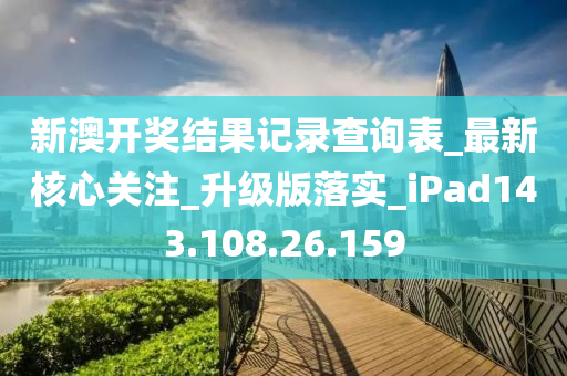 新澳开奖结果记录查询表_最新核心关注_升级版落实_iPad143.108.26.159