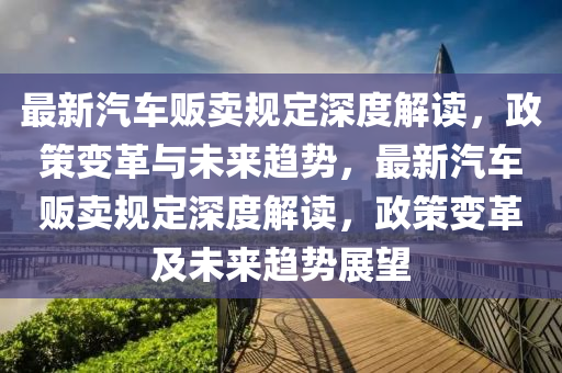 最新汽车贩卖规定深度解读，政策变革与未来趋势，最新汽车贩卖规定深度解读，政策变革及未来趋势展望