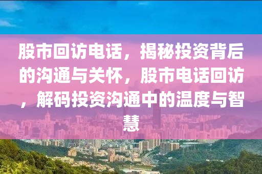 股市回访电话，揭秘投资背后的沟通与关怀，股市电话回访，解码投资沟通中的温度与智慧