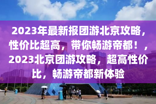 2023年最新报团游北京攻略，性价比超高，带你畅游帝都！，2023北京团游攻略，超高性价比，畅游帝都新体验