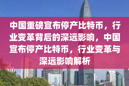 中国重磅宣布停产比特币，行业变革背后的深远影响，中国宣布停产比特币，行业变革与深远影响解析