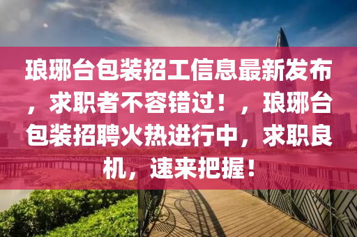 琅琊台包装招工信息最新发布，求职者不容错过！，琅琊台包装招聘火热进行中，求职良机，速来把握！