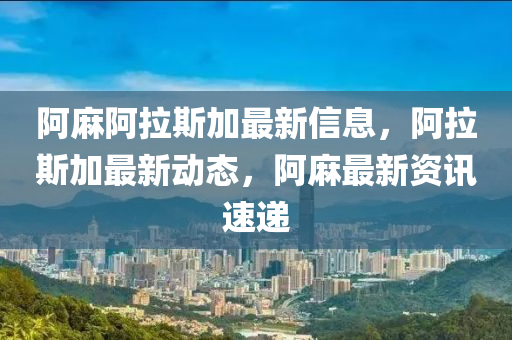 阿麻阿拉斯加最新信息，阿拉斯加最新动态，阿麻最新资讯速递