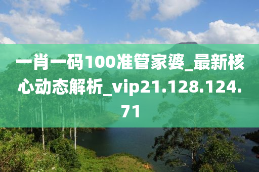 一肖一码100准管家婆_最新核心动态解析_vip21.128.124.71