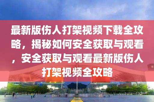 最新版伤人打架视频下载全攻略，揭秘如何安全获取与观看，安全获取与观看最新版伤人打架视频全攻略