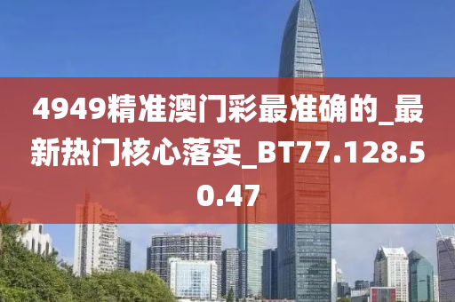 4949精准澳门彩最准确的_最新热门核心落实_BT77.128.50.47